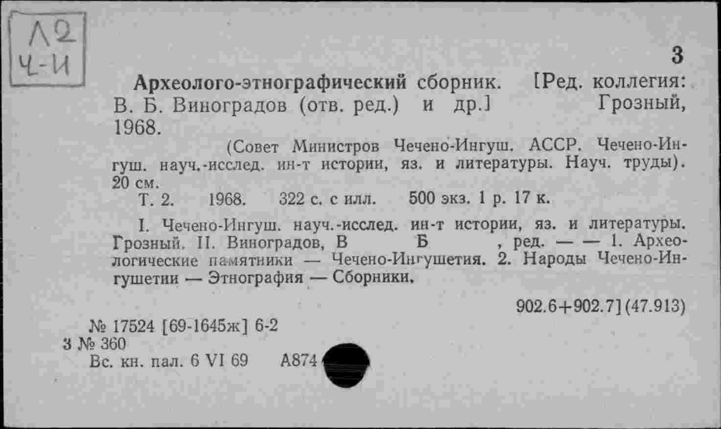 ﻿АО-
ч-и
3
Археолого-этнографический сборник. [Ред. коллегия: В. Б. Виноградов (отв. ред.) и др.]	Грозный,
1968.
(Совет Министров Чечено-Ингуш. АССР. Чечено-Ин-гуш. науч.-исслед. ин-т истории, яз. и литературы. Науч, труды). 20 см.
Т. 2.	1968.	322 с. с илл. 500 экз. 1 р. 17 к.
I. Чечено-Ингуш. науч.-исслед. ин-т истории, яз. и литературы. Грозный. II. Виноградов, В Б , ред.----------------1. Архео-
логические памятники — Чечено-Ингушетия. 2. Народы Чечено-Ингушетии •—■ Этнография — Сборники.
Ns 17524 [ 69-1645ж] 6-2
3 № 360
902.6+902.7] (47.913)
Вс. кн. пал. 6 VI 69	А874